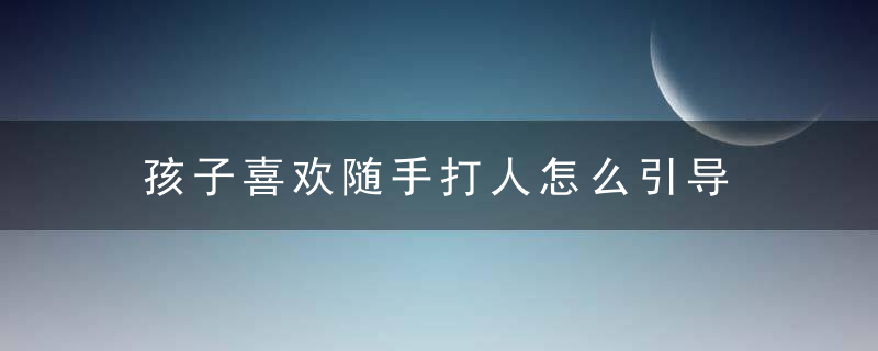 孩子喜欢随手打人怎么引导 孩子喜欢随手打人引导教程